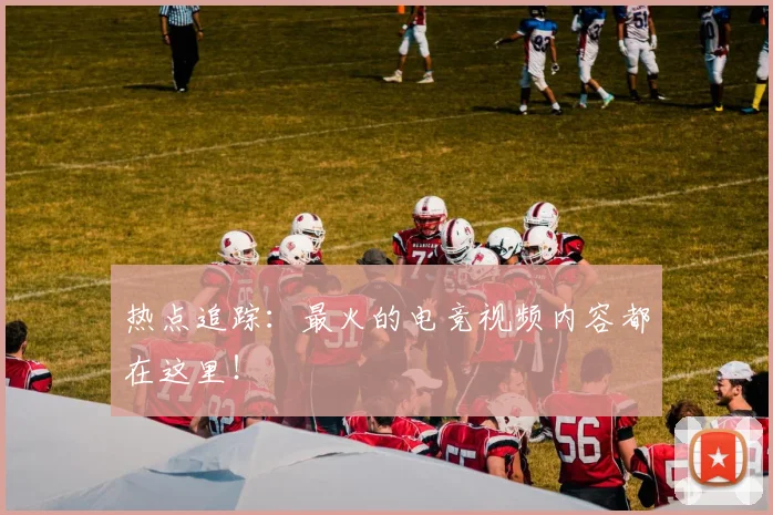 热点追踪:最火的电竞视频内容都在这里!