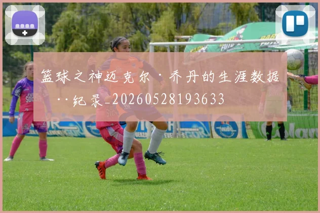 篮球之神迈克尔·乔丹的生涯数据全纪录_20260528193633