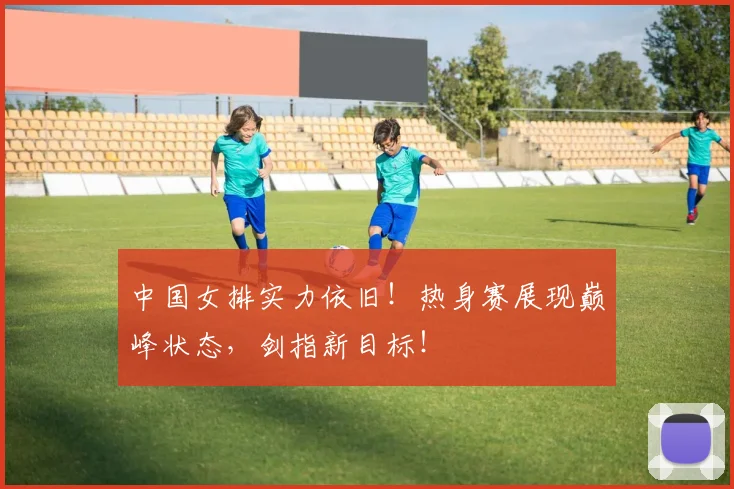 中国女排实力依旧！热身赛展现巅峰状态，剑指新目标！