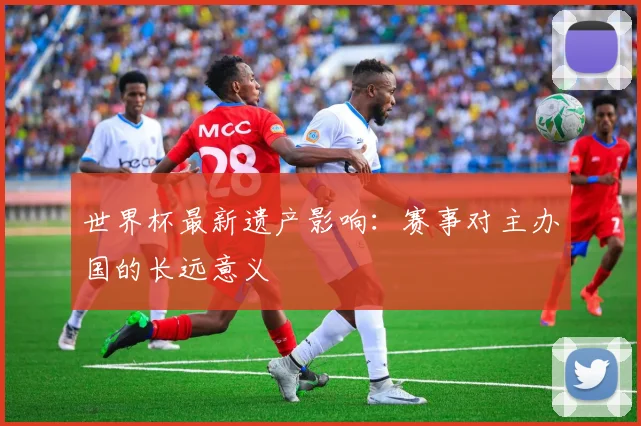 世界杯最新遗产影响:赛事对主办国的长远意义