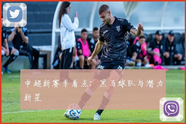 中超新赛季看点：黑马球队与潜力新星