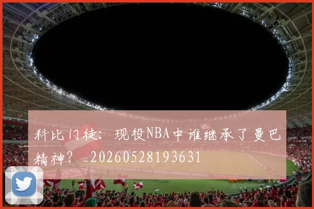 科比门徒:现役NBA中谁继承了曼巴精神?_20260528193631