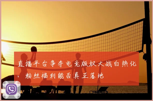 直播平台争夺电竞版权大战白热化，粉丝福利能否真正落地