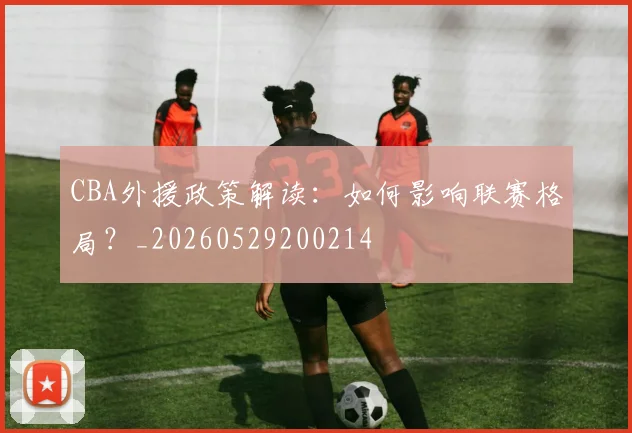 CBA外援政策解读：如何影响联赛格局？_20260529200214