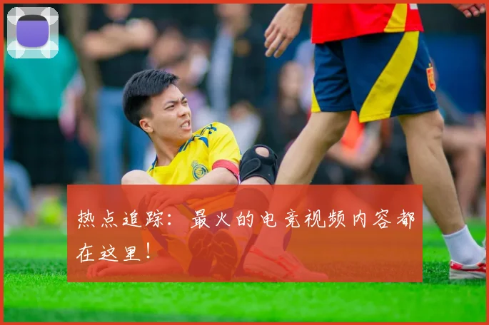 热点追踪:最火的电竞视频内容都在这里!