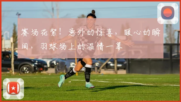 赛场花絮!意外的惊喜,暖心的瞬间,羽球场上的温情一幕