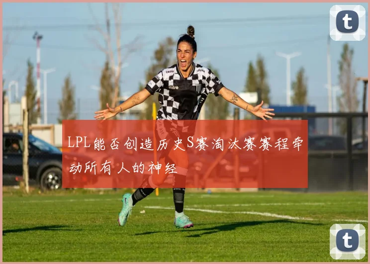 LPL能否创造历史S赛淘汰赛赛程牵动所有人的神经