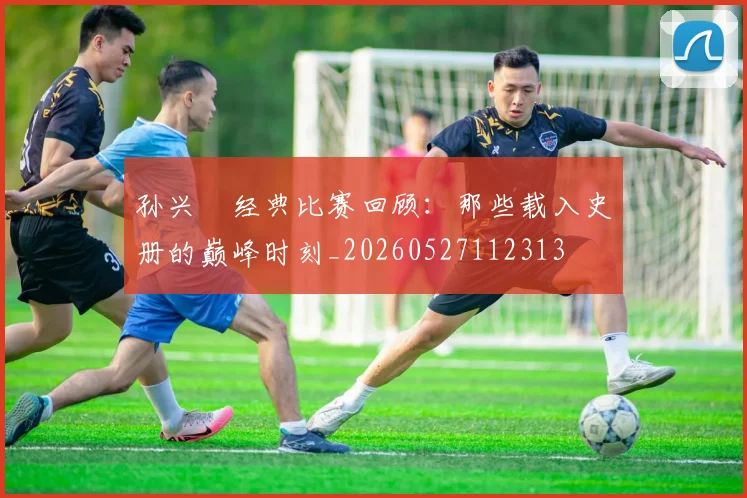 孙兴慜经典比赛回顾:那些载入史册的巅峰时刻_20260527112313