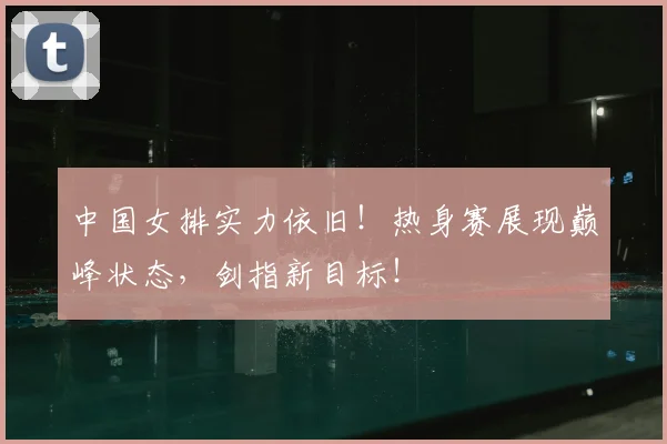 中国女排实力依旧！热身赛展现巅峰状态，剑指新目标！