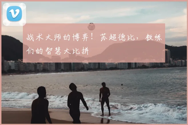 战术大师的博弈！苏超德比，教练们的智慧大比拼
