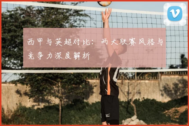 西甲与英超对比:两大联赛风格与竞争力深度解析