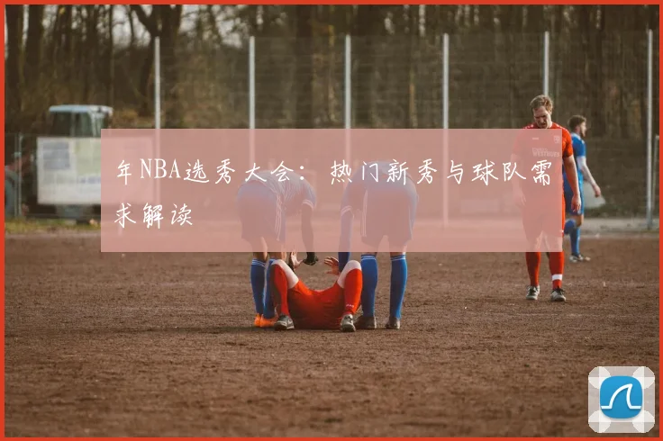 年NBA选秀大会:热门新秀与球队需求解读