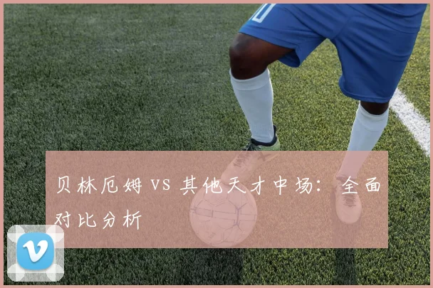 贝林厄姆 vs 其他天才中场：全面对比分析